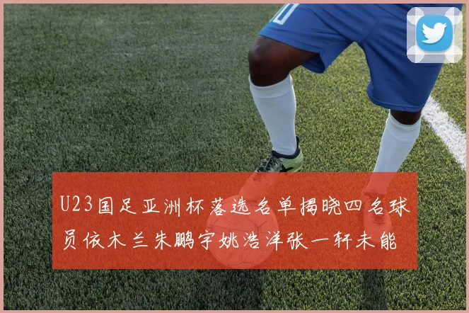 U23国足亚洲杯落选名单揭晓四名球员依木兰朱鹏宇姚浩洋张一轩未能入选