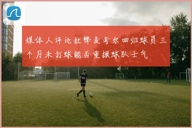媒体人评论杜锋麦考尔回归球员三个月未打球能否重振球队士气