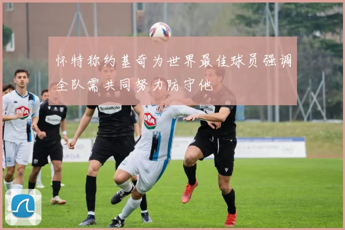 怀特称约基奇为世界最佳球员强调全队需共同努力防守他