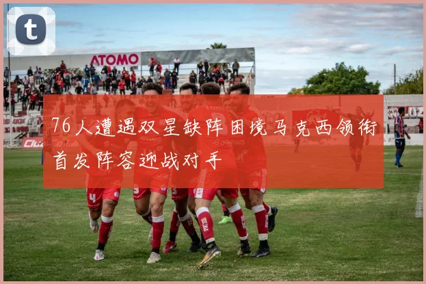 76人遭遇双星缺阵困境马克西领衔首发阵容迎战对手