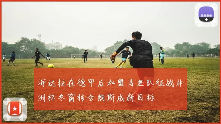 海达拉在德甲后加盟马里队征战非洲杯冬窗转会朗斯成新目标