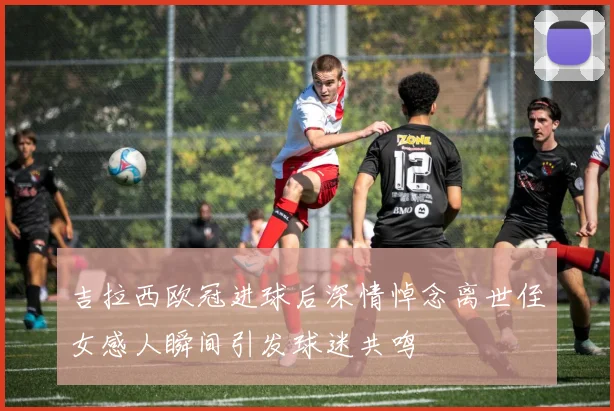 吉拉西欧冠进球后深情悼念离世侄女感人瞬间引发球迷共鸣