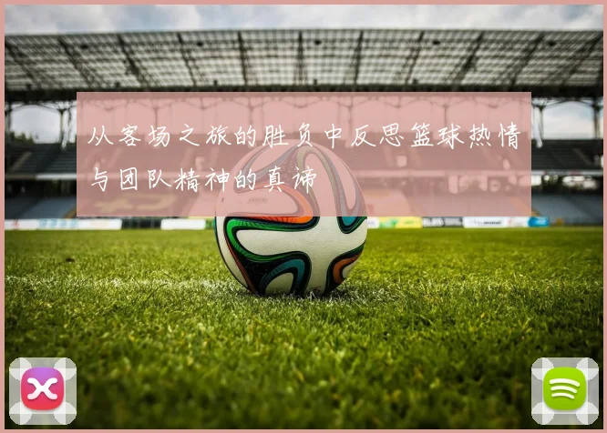 从客场之旅的胜负中反思篮球热情与团队精神的真谛