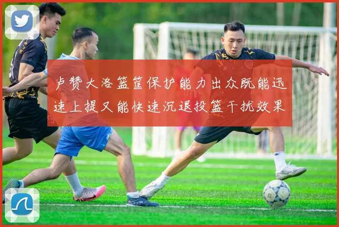 卢赞大洛篮筐保护能力出众既能迅速上提又能快速沉退投篮干扰效果显著