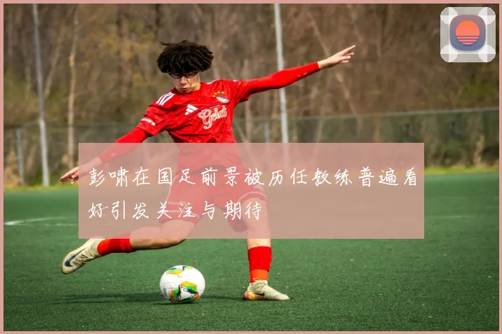 彭啸在国足前景被历任教练普遍看好引发关注与期待