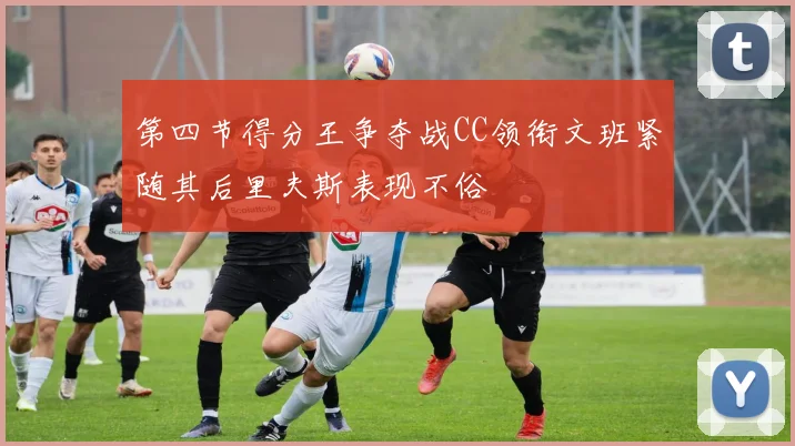 第四节得分王争夺战CC领衔文班紧随其后里夫斯表现不俗