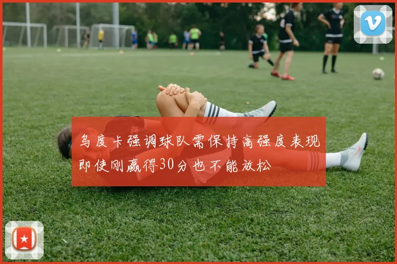 乌度卡强调球队需保持高强度表现即使刚赢得30分也不能放松