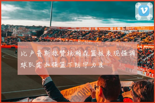 比卢普斯称赞杨瀚森篮板表现强调球队需加强篮下防守力度