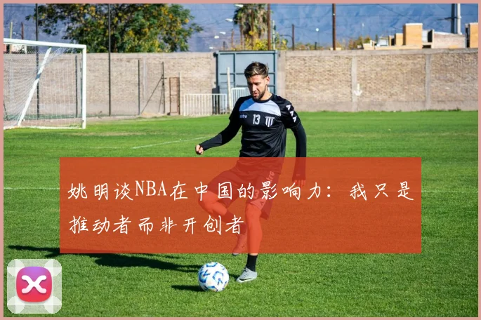 姚明谈NBA在中国的影响力：我只是推动者而非开创者