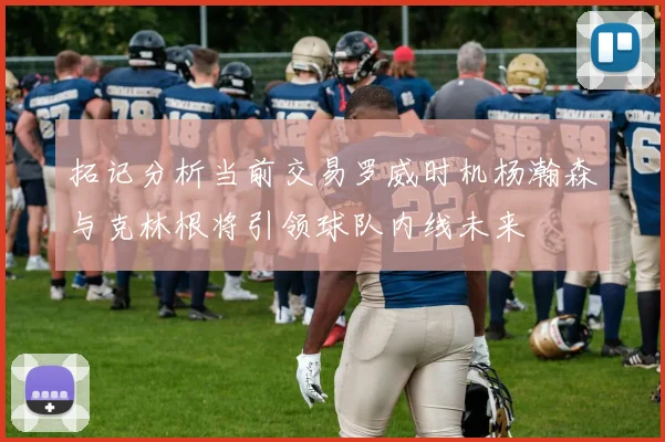 拓记分析当前交易罗威时机杨瀚森与克林根将引领球队内线未来