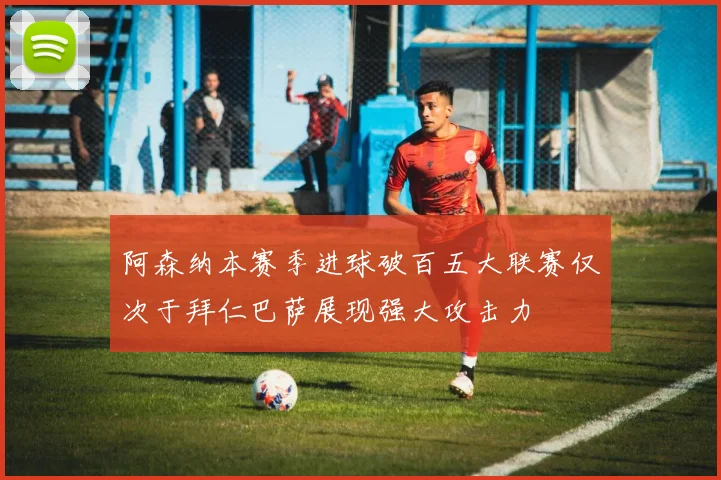 阿森纳本赛季进球破百五大联赛仅次于拜仁巴萨展现强大攻击力