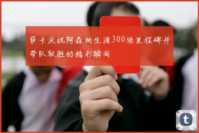 萨卡庆祝阿森纳生涯300场里程碑并带队取胜的精彩瞬间