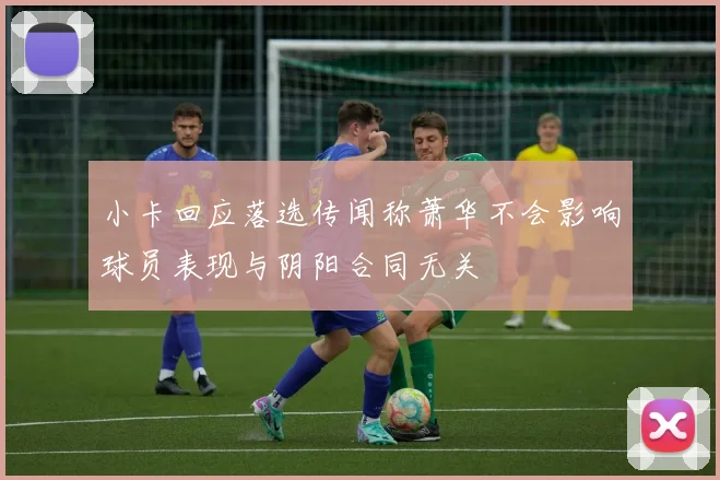 小卡回应落选传闻称萧华不会影响球员表现与阴阳合同无关