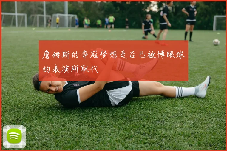 詹姆斯的争冠梦想是否已被博眼球的表演所取代