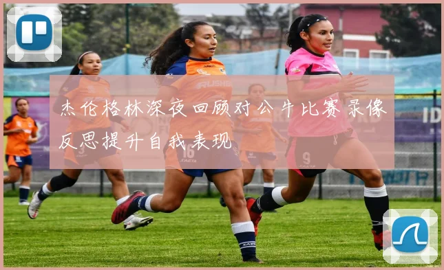 杰伦格林深夜回顾对公牛比赛录像反思提升自我表现