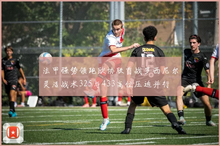 法甲强势领跑欧协联首战罗西尼尔灵活战术325与433高位压迫并行