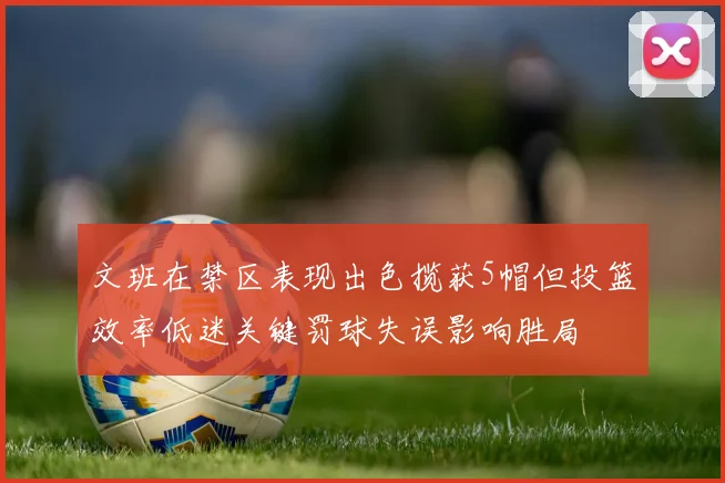文班在禁区表现出色揽获5帽但投篮效率低迷关键罚球失误影响胜局