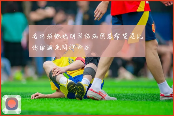 名记感慨姚明因伤病陨落希望恩比德能避免同样命运