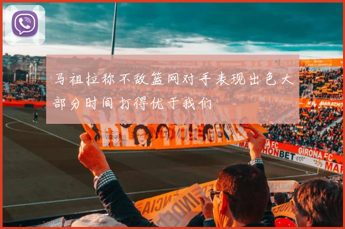 马祖拉称不敌篮网对手表现出色大部分时间打得优于我们