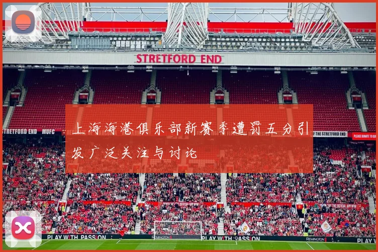 上海海港俱乐部新赛季遭罚五分引发广泛关注与讨论